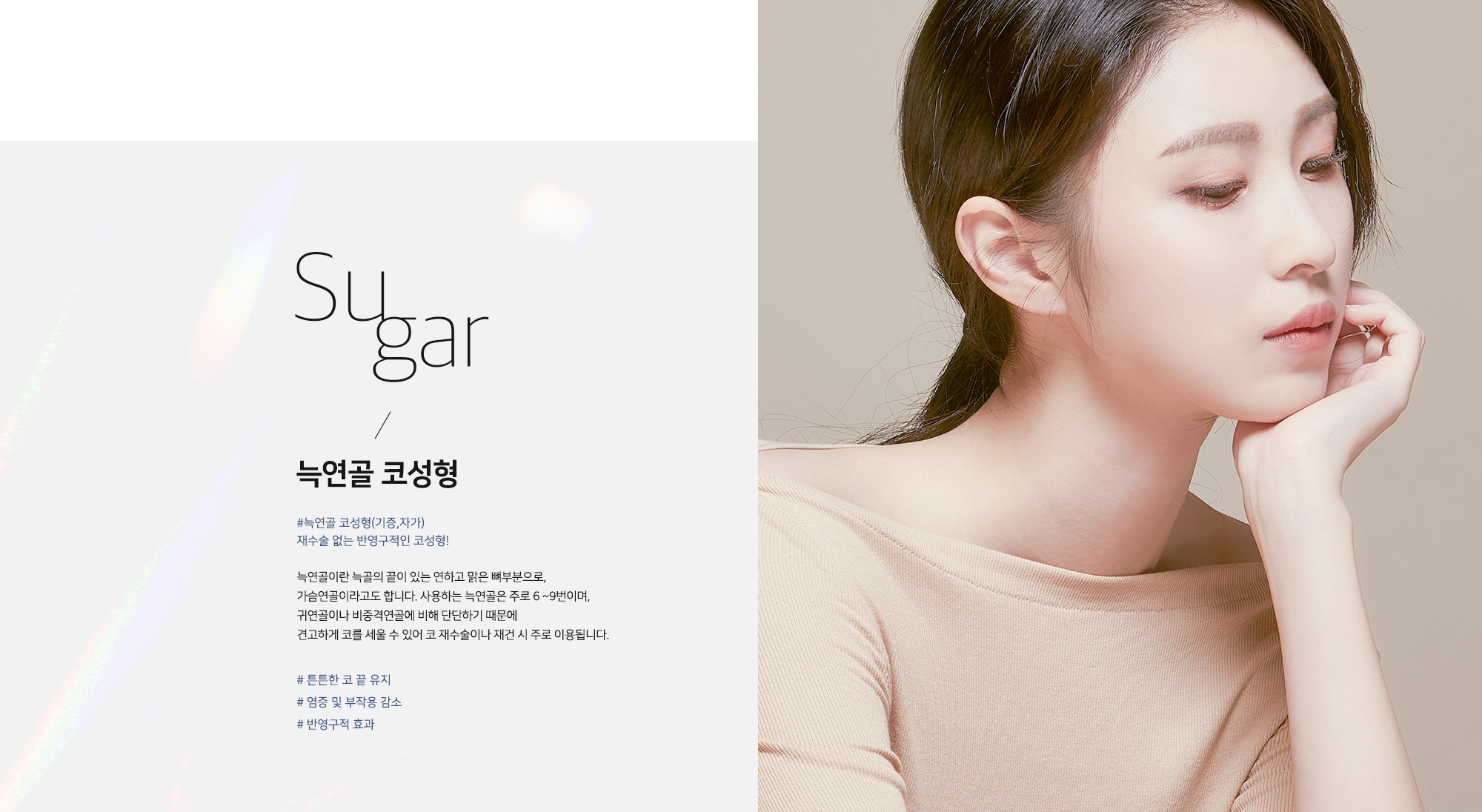 Sugar 늑연골 코성형 - #늑연골 코성형(기증,자가) 재수술 없는 반영구적인 코성형! 늑연골이란 늑골의 끝에 있는 연하고 맑은 뼈부분으로, 가슴연골이라고도 합니다. 사용하는 늑연골은 주로 6~9번이며, 귀연골이나 비중격연골에 비해 단단하기 때문에 견고하게 코를 세울 수 있어 코 재수술이나 재건 시 주로 이용됩니다. # 튼튼한 코 끝 유지 # 염증 및 부작용 감소 # 반영구적 효과