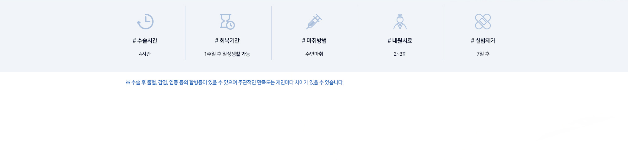 # 수술시간 4시간 # 회복기간 1주일 후 일상생활 가능 # 마취방법 수면마취 # 내원치료 2~3회 # 실밥제거 7일 후 ※ 수술 후 출혈, 감염, 염증 등의 합병증이 있을 수 있으며 주관적인 만족도는 개인마다 차이가 있을 수 있습니다.
