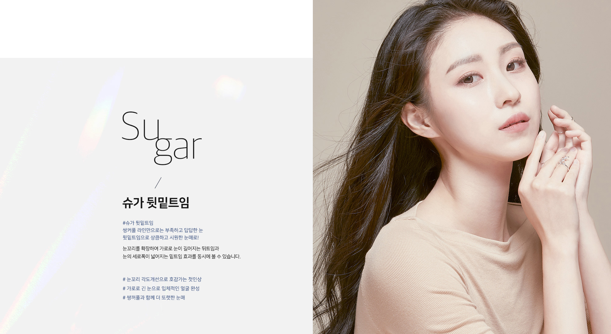 Sugar 슈가 뒷밑트임 - #슈가 뒷밑트임 쌍커풀 라인만으로는 부족하고 답답한 눈 뒷밑트임으로 상큼하고 시원한 눈매로! 눈꼬리를 확장하여 가로로 눈이 길어지는 뒤트임과 눈의 세로폭이 넓어지는 밑트임 효과를 동시에 볼 수 있습니다. # 눈꼬리 각도개선으로 호감가는 첫인상 # 가로로 긴 눈으로 입체적인 얼굴 완성 # 쌍꺼풀과 함께 더 또렷한 눈매